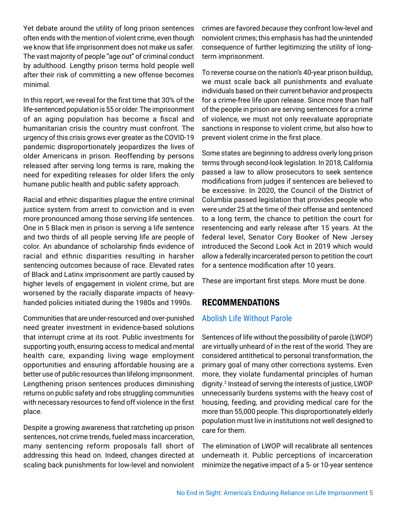 Yet debate around the utility of long prison sentences often ends with the mention of violent crime, even though ‘we know thatife imprisonment does not make us safer. The vast majority of people "age out” of criminal conduct by adulthood. Lengthy prison terms hold people well after their risk of committing a new offense becomes minimal.  Inthis report, we reveal for the first time that 30% of the life-sentenced population s 55 or older. The imprisonment of an aging population has become a fiscal and humanitarian crisis the country must confront. The urgency of this crisis grows ever greater as the COVID-19 pandemic disproportionately jeopardizes the lives of older Americans in prison. Reoffending by persons released after serving long terms is rare, making the need for expediting releases for older lifers the only humane public health and public safety approach  Racial and ethnic disparities plague the entire criminal justice system from arrest to conviction and is even more pronounced among those serving life sentences. One in § Black men in prison is serving a life sentence and two thirds of all people serving lfe are people of color. An abundance of scholarship finds evidence of racial and ethnic disparities resulting in harsher sentencing outcomes because of race. Elevated rates of Black and Latinx imprisonment are partly caused by higher levels of engagement in violent crime, but are worsened by the racially disparate impacts of heavy- handed policies initiated during the 1980s and 1990s.  Communities that are under-resourced and over-punished need greater investment in evidence-based solutions that interrupt crime at its root. Public investments for supporting youth, ensuring access to medical and mental health care, expanding living wage employment opportunities and ensuring affordable housing are a better use of public resources than lifelong imprisonment. Lengthening prison sentences produces diminishing returns on public safety and robs struggling communities with necessary resources to fend off violence in the first place.  Despite a growing awareness that ratcheting up prison sentences, not crime trends, fueled mass incarceration, many sentencing reform proposals fall short of addressing this head on. Indeed, changes directed at scaling back punishments for low-level and nonviolent  crimes are favored because they confront low-level and nonviolent crimes; this emphasis has had the unintended consequence of further legitimizing the utility of long- term imprisonment.  Toreverse course on the natioris 40-year prison buildup, we must scale back all punishments and evaluate individuals based on their current behavior and prospects for a crime-free life upon release. Since more than half of the people in prison are serving sentences for a crime of violence, we must not only reevaluate appropriate sanctions in response to violent crime, but also how to prevent violent crime in the first place.  Some states are beginning to address overly long prison terms through second-look legislation. In 2018, California passed a law to allow prosecutors to seek sentence modifications from judges if sentences are believed to be excessive. In 2020, the Council of the District of Columbia passed legislation that provides people who were under 25 at the time of their offense and sentenced 1o a long term, the chance to petition the court for resentencing and early release after 15 years. At the federal level, Senator Cory Booker of New Jersey introduced the Second Look Act in 2019 which would allow a federally incarcerated person to petition the court for a sentence modification after 10 years.  These are important first steps. More must be done.  RECOMMENDATIONS Abolish Life Without Parole  Sentences of life without the possibility of parole (LWOP) are virtually unheard of in the rest of the world. They are considered antithetical to personal transformation, the primary goal of many other corrections systems. Even more, they violate fundamental principles of human dignity.? Instead of serving the interests of justice, LNOP unnecessarily burdens systems with the heavy cost of housing, feeding, and providing medical care for the more than 55,000 people. This disproportionately elderly population must ive in institutions not well designed to care for them.  The elimination of LWOP will recalibrate all sentences underneath it. Public perceptions of incarceration minimize the negative impact of a 5- or 10-year sentence  No End in Sight: America’s Enduring Reliance on Life Imprisonment 5 